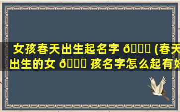 女孩春天出生起名字 🐅 (春天出生的女 🐅 孩名字怎么起有好命)